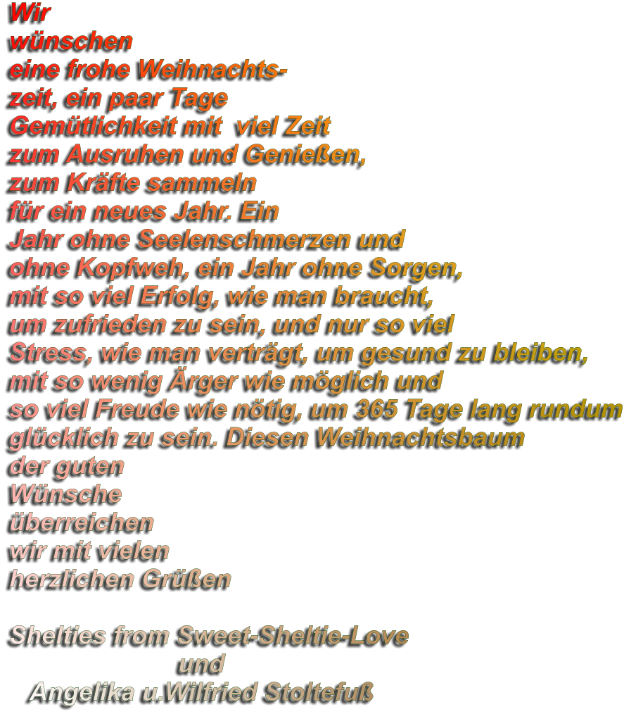 Wir wünschen eine frohe Weihnachts- zeit, ein paar Tage Gemütlichkeit mit  viel Zeit zum Ausruhen und Genießen, zum Kräfte sammeln für ein neues Jahr. Ein Jahr ohne Seelenschmerzen und ohne Kopfweh, ein Jahr ohne Sorgen, mit so viel Erfolg, wie man braucht, um zufrieden zu sein, und nur so viel Stress, wie man verträgt, um gesund zu bleiben, mit so wenig Ärger wie möglich und so viel Freude wie nötig, um 365 Tage lang rundum glücklich zu sein. Diesen Weihnachtsbaum der guten Wünsche überreichen wir mit vielen herzlichen Grüßen   Shelties from Sweet-Sheltie-Love                         und    Angelika u.Wilfried Stoltefuß