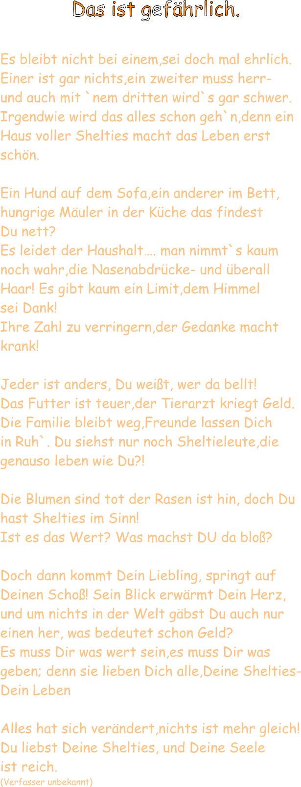 Das ist gefährlich.  Es bleibt nicht bei einem,sei doch mal ehrlich. Einer ist gar nichts,ein zweiter muss herr- und auch mit `nem dritten wird`s gar schwer. Irgendwie wird das alles schon geh`n,denn ein Haus voller Shelties macht das Leben erst schön.  Ein Hund auf dem Sofa,ein anderer im Bett, hungrige Mäuler in der Küche das findest  Du nett? Es leidet der Haushalt…. man nimmt`s kaum noch wahr,die Nasenabdrücke- und überall Haar! Es gibt kaum ein Limit,dem Himmel  sei Dank! Ihre Zahl zu verringern,der Gedanke macht krank!  Jeder ist anders, Du weißt, wer da bellt! Das Futter ist teuer,der Tierarzt kriegt Geld. Die Familie bleibt weg,Freunde lassen Dich  in Ruh`. Du siehst nur noch Sheltieleute,die  genauso leben wie Du?!  Die Blumen sind tot der Rasen ist hin, doch Du hast Shelties im Sinn! Ist es das Wert? Was machst DU da bloß?  Doch dann kommt Dein Liebling, springt auf Deinen Schoß! Sein Blick erwärmt Dein Herz, und um nichts in der Welt gäbst Du auch nur  einen her, was bedeutet schon Geld? Es muss Dir was wert sein,es muss Dir was geben; denn sie lieben Dich alle,Deine Shelties- Dein Leben  Alles hat sich verändert,nichts ist mehr gleich! Du liebst Deine Shelties, und Deine Seele  ist reich. (Verfasser unbekannt)